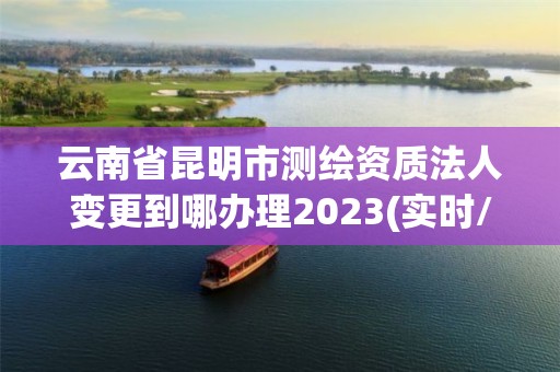 云南省昆明市测绘资质法人变更到哪办理2023(实时/更新中)