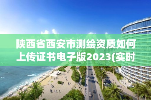 陕西省西安市测绘资质如何上传证书电子版2023(实时/更新中)