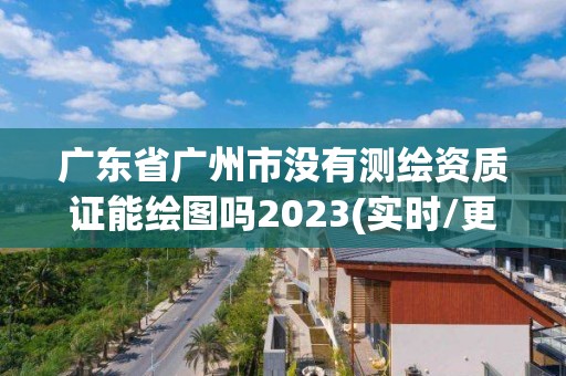 广东省广州市没有测绘资质证能绘图吗2023(实时/更新中)