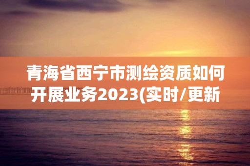 青海省西宁市测绘资质如何开展业务2023(实时/更新中)