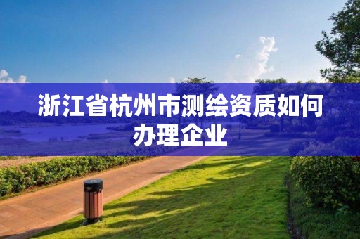 浙江省杭州市测绘资质如何办理企业