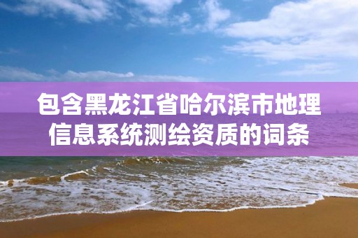 包含黑龙江省哈尔滨市地理信息系统测绘资质的词条