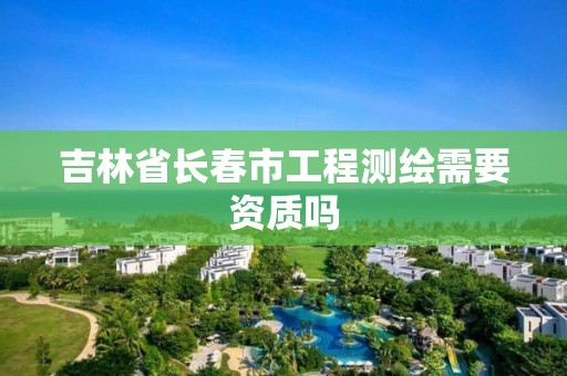 吉林省长春市工程测绘需要资质吗