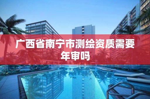 广西省南宁市测绘资质需要年审吗