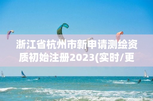 浙江省杭州市新申请测绘资质初始注册2023(实时/更新中)