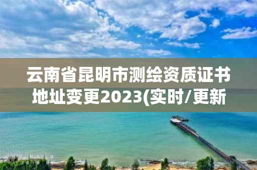 云南省昆明市测绘资质证书地址变更2023(实时/更新中)