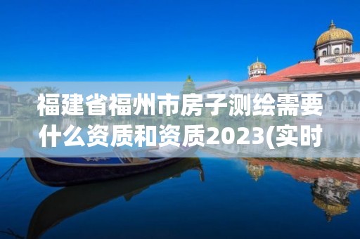 福建省福州市房子测绘需要什么资质和资质2023(实时/更新中)