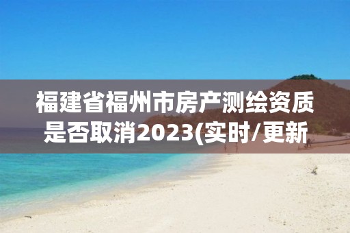 福建省福州市房产测绘资质是否取消2023(实时/更新中)