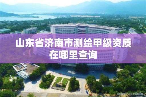 山东省济南市测绘甲级资质在哪里查询