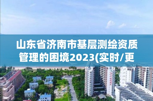 山东省济南市基层测绘资质管理的困境2023(实时/更新中)