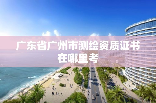 广东省广州市测绘资质证书在哪里考