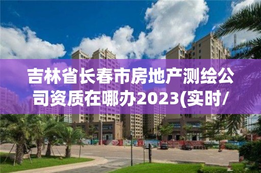 吉林省长春市房地产测绘公司资质在哪办2023(实时/更新中)