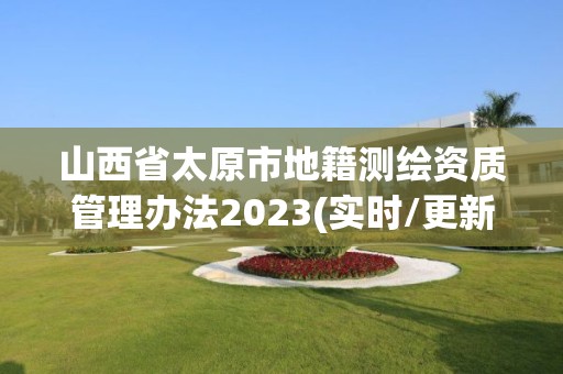 山西省太原市地籍测绘资质管理办法2023(实时/更新中)