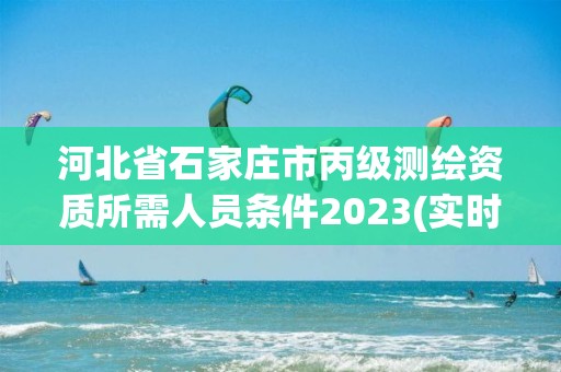 河北省石家庄市丙级测绘资质所需人员条件2023(实时/更新中)