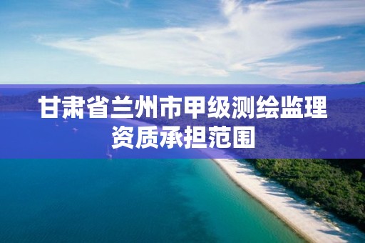 甘肃省兰州市甲级测绘监理资质承担范围