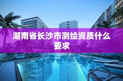 湖南省长沙市测绘资质什么要求