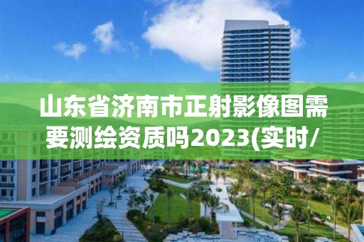 山东省济南市正射影像图需要测绘资质吗2023(实时/更新中)