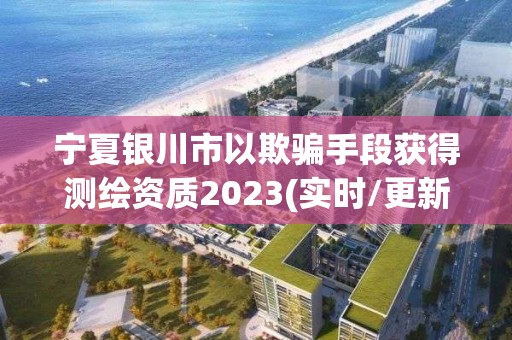 宁夏银川市以欺骗手段获得测绘资质2023(实时/更新中)