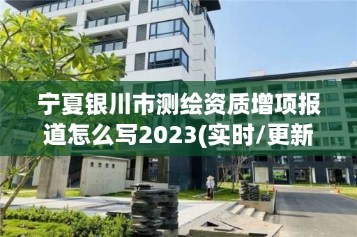 宁夏银川市测绘资质增项报道怎么写2023(实时/更新中)