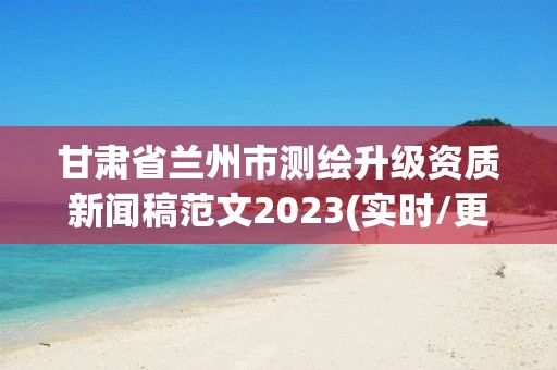 甘肃省兰州市测绘升级资质新闻稿范文2023(实时/更新中)