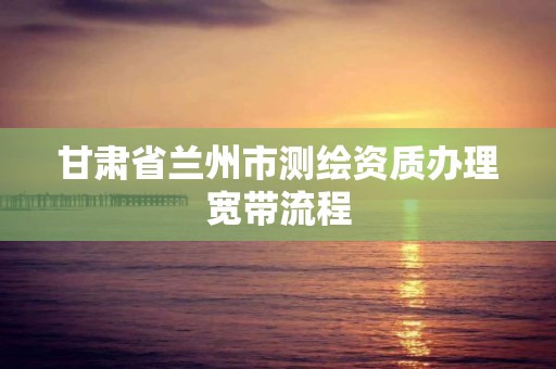 甘肃省兰州市测绘资质办理宽带流程