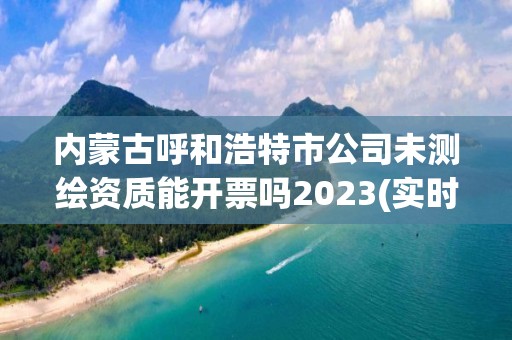 内蒙古呼和浩特市公司未测绘资质能开票吗2023(实时/更新中)