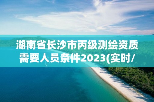 湖南省长沙市丙级测绘资质需要人员条件2023(实时/更新中)