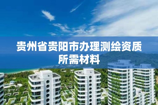 贵州省贵阳市办理测绘资质所需材料