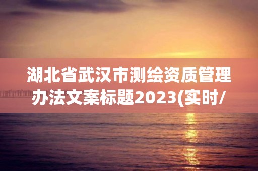 湖北省武汉市测绘资质管理办法文案标题2023(实时/更新中)