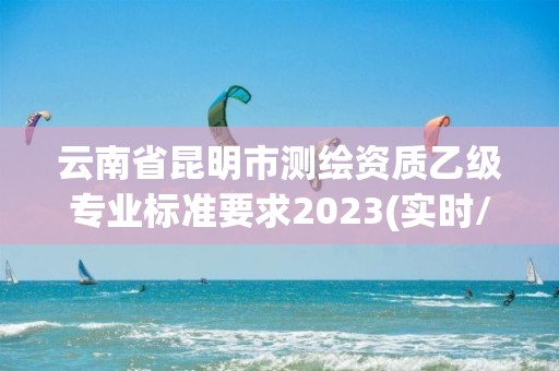 云南省昆明市测绘资质乙级专业标准要求2023(实时/更新中)