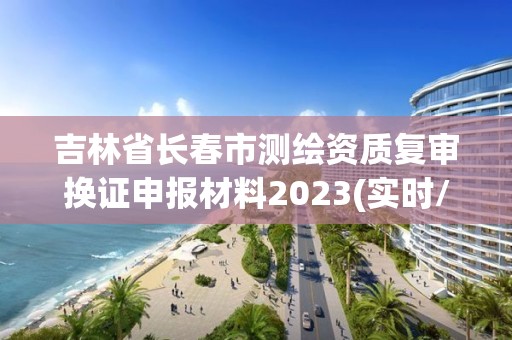 吉林省长春市测绘资质复审换证申报材料2023(实时/更新中)