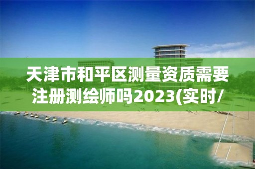 天津市和平区测量资质需要注册测绘师吗2023(实时/更新中)