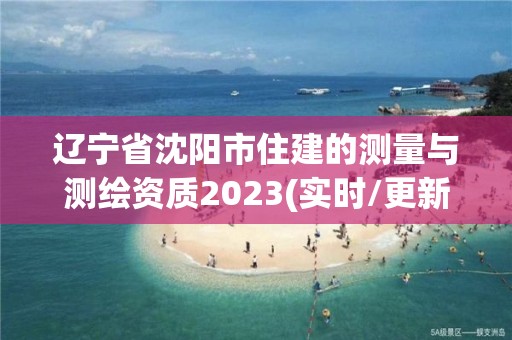 辽宁省沈阳市住建的测量与测绘资质2023(实时/更新中)