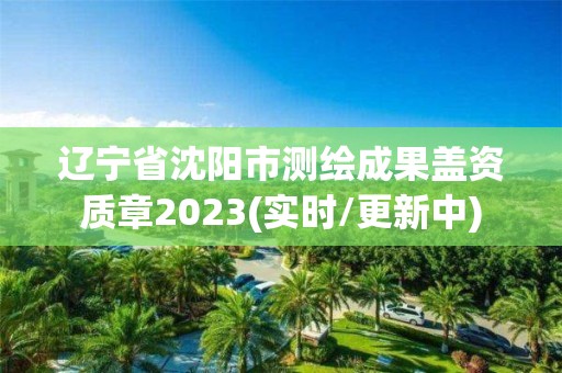 辽宁省沈阳市测绘成果盖资质章2023(实时/更新中)