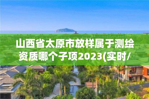 山西省太原市放样属于测绘资质哪个子项2023(实时/更新中)