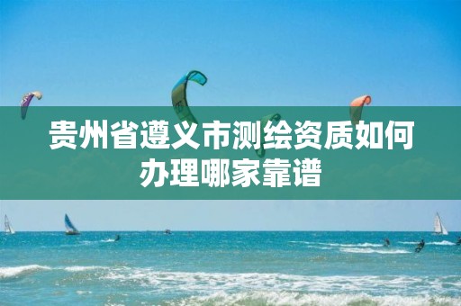 贵州省遵义市测绘资质如何办理哪家靠谱