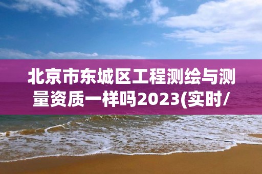 北京市东城区工程测绘与测量资质一样吗2023(实时/更新中)