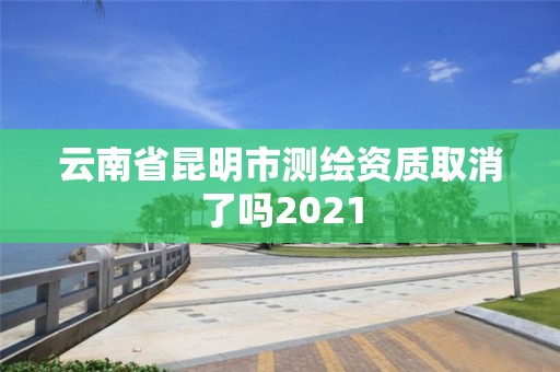 云南省昆明市测绘资质取消了吗2021