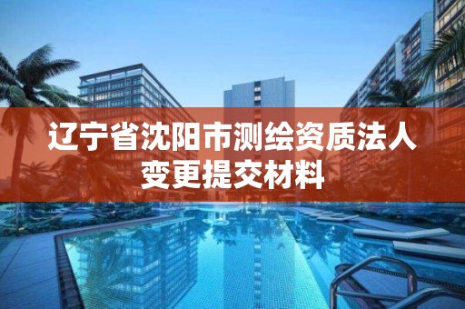 辽宁省沈阳市测绘资质法人变更提交材料