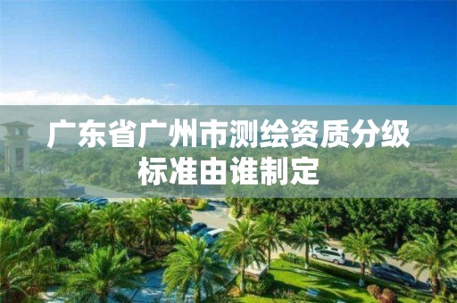 广东省广州市测绘资质分级标准由谁制定