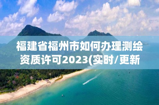 福建省福州市如何办理测绘资质许可2023(实时/更新中)