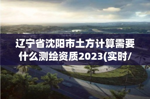 辽宁省沈阳市土方计算需要什么测绘资质2023(实时/更新中)