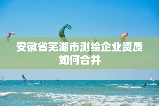 安徽省芜湖市测绘企业资质如何合并