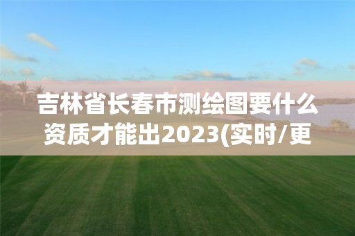 吉林省长春市测绘图要什么资质才能出2023(实时/更新中)