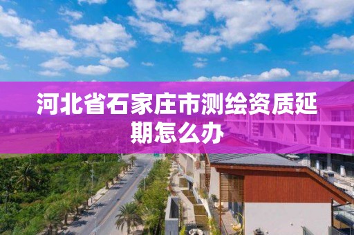 河北省石家庄市测绘资质延期怎么办