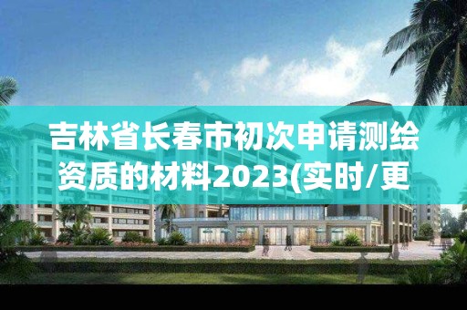 吉林省长春市初次申请测绘资质的材料2023(实时/更新中)