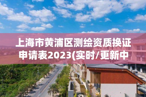 上海市黄浦区测绘资质换证申请表2023(实时/更新中)