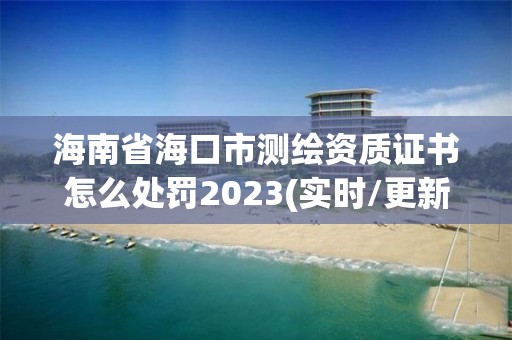 海南省海口市测绘资质证书怎么处罚2023(实时/更新中)