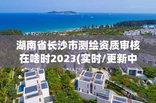 湖南省长沙市测绘资质审核在啥时2023(实时/更新中)