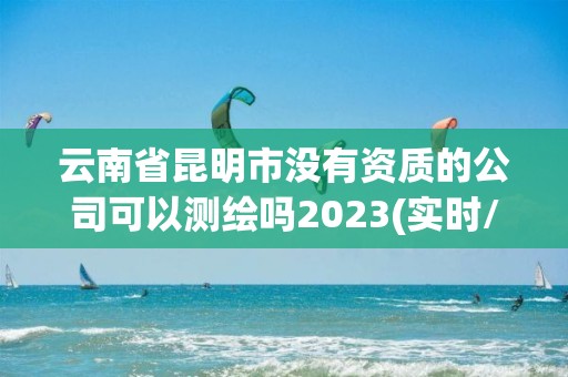 云南省昆明市没有资质的公司可以测绘吗2023(实时/更新中)